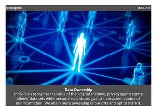 Data	Ownership	
Individuals	recognize	the	value	of	their	digital	shadows,	privacy	agents	curate		
clients’	data	sets	while	personal	data	stores	give	us	transparent	control	of		
our	informa*on:	We	retain	more	ownership	of	our	data	and	opt	to	share	it.	
	
	
 