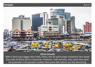 Africa	Growth	
With	a	land	mass	bigger	than	India,	China,	the	US	and	Europe	combined,	few	doubt	
the	scale	of	Africa	and	its	resources.	However,	un*l	recently,	only	some	have	seen		
the	poten*al	in	the	growth	markets	that	some	SSA	na*ons	are	fast	becoming.	
	
	
 