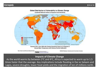 Impacts	of	Climate	Change	
As	the	world	warms	by	between	2oC	and	4oC,	Africa	is	expected	to	warm	up	to	1.5	
*mes	faster	that	the	average.	Key	implica*ons	include	ﬂooding	in	Dar	es	Salaam	and	
Lagos,	severe	droughts,	lower	food	yields	and	the	migra*on	of	ten	of	millions	north.	
	
	
 