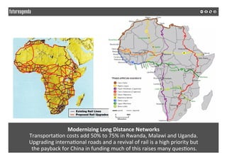 Modernizing	Long	Distance	Networks	
Transporta*on	costs	add	50%	to	75%	in	Rwanda,	Malawi	and	Uganda.		
Upgrading	interna*onal	roads	and	a	revival	of	rail	is	a	high	priority	but	
	the	payback	for	China	in	funding	much	of	this	raises	many	ques*ons.	
	
	
 