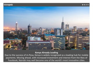 Kenya	Already	Leading	
Due	to	the	success	of	m-Pesa,	Kenya	is	widely	recognized	as	a	leading	hub	for	mobile	
payments.	Moving	ahead,	with	increased	investment	and	interest	from	the	likes	of	
Facebook,	Nairobi	may	well	become	one	of	the	world’s	most	innova*ve	ci*es.		
	
	
 