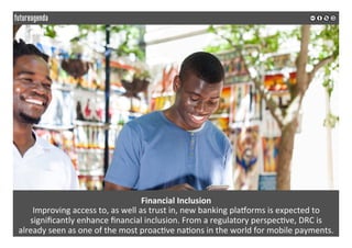 Financial	Inclusion	
Improving	access	to,	as	well	as	trust	in,	new	banking	plamorms	is	expected	to	
signiﬁcantly	enhance	ﬁnancial	inclusion.	From	a	regulatory	perspec*ve,	DRC	is		
already	seen	as	one	of	the	most	proac*ve	na*ons	in	the	world	for	mobile	payments.	
	
	
 