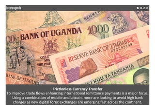 Fric?onless	Currency	Transfer	
To	improve	trade	ﬂows	enhancing	interna*onal	remiQance	payments	is	a	major	focus.	
Using	a	combina*on	of	mobile	and	bitcoin,	more	are	looking	to	avoid	high	bank	
charges	as	new	digital	forex	exchanges	are	emerging	fast	across	the	con*nent.	
	
	
 
