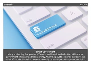 Smart	Government	
Many	are	hoping	that	greater	ICT	access	and	broadband	adop*on	will	improve	
government	eﬃciency	and	transparency.	With	the	private	sector	as	a	priority,	the	
Smart	Africa	Manifesto	has	been	endorsed	by	most	and	partnerships	are	in	mo*on.	
	
	
 