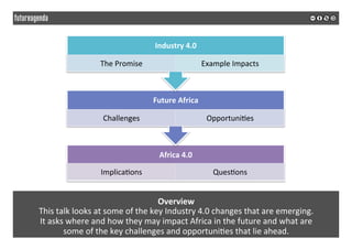 Overview	
This	talk	looks	at	some	of	the	key	Industry	4.0	changes	that	are	emerging.		
It	asks	where	and	how	they	may	impact	Africa	in	the	future	and	what	are		
some	of	the	key	challenges	and	opportuni*es	that	lie	ahead.	
Africa	4.0	
Implica*ons	 Ques*ons	
Future	Africa	
Challenges	 Opportuni*es	
Industry	4.0	
The	Promise	 Example	Impacts	
 