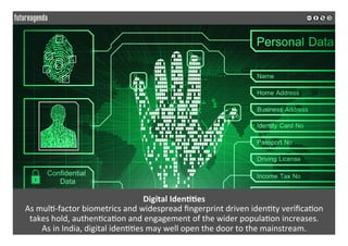 Digital	Iden??es	
As	mul*-factor	biometrics	and	widespread	ﬁngerprint	driven	iden*ty	veriﬁca*on		
takes	hold,	authen*ca*on	and	engagement	of	the	wider	popula*on	increases.	
As	in	India,	digital	iden**es	may	well	open	the	door	to	the	mainstream.		
	
	
 