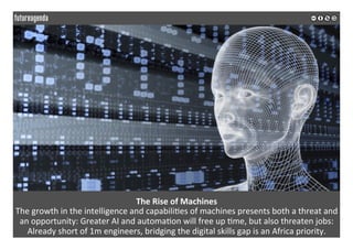 The	Rise	of	Machines		
The	growth	in	the	intelligence	and	capabili*es	of	machines	presents	both	a	threat	and	
an	opportunity:	Greater	AI	and	automa*on	will	free	up	*me,	but	also	threaten	jobs:	
Already	short	of	1m	engineers,	bridging	the	digital	skills	gap	is	an	Africa	priority.			
	
	
 