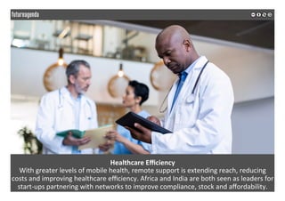 Healthcare	Eﬃciency		
With	greater	levels	of	mobile	health,	remote	support	is	extending	reach,	reducing	
costs	and	improving	healthcare	eﬃciency.	Africa	and	India	are	both	seen	as	leaders	for	
start-ups	partnering	with	networks	to	improve	compliance,	stock	and	aﬀordability.	
	
	
 