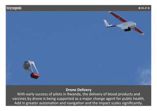 Drone	Delivery	
With	early	success	of	pilots	in	Rwanda,	the	delivery	of	blood	products	and		
vaccines	by	drone	is	being	supported	as	a	major	change	agent	for	public	health.		
Add	in	greater	automa*on	and	naviga*on	and	the	impact	scales	signiﬁcantly.	
	
	
 