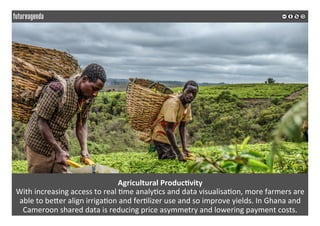 Agricultural	Produc?vity	
With	increasing	access	to	real	*me	analy*cs	and	data	visualisa*on,	more	farmers	are	
able	to	beQer	align	irriga*on	and	fer*lizer	use	and	so	improve	yields.	In	Ghana	and	
Cameroon	shared	data	is	reducing	price	asymmetry	and	lowering	payment	costs.	
	
	
 
