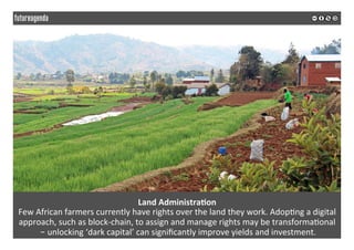 Land	Administra?on	
Few	African	farmers	currently	have	rights	over	the	land	they	work.	Adop*ng	a	digital	
approach,	such	as	block-chain,	to	assign	and	manage	rights	may	be	transforma*onal	
	– unlocking	‘dark	capital’	can	signiﬁcantly	improve	yields	and	investment.	
	
	
 