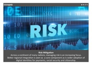 Risk	Mi?ga?on	
Across	a	con*nent	of	many	na*ons,	managing	risk	is	an	increasing	focus.		
BeQer	regional	integra*on	is	seen	as		a	core	component	as	is	wider	adop*on	of		
digital	iden**es	for	payments,	social	security	and	ci*zenship.	
	
	
 