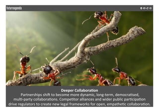Deeper	Collabora?on	
	Partnerships	shiJ	to	become	more	dynamic,	long-term,	democra*sed,		
mul*-party	collabora*ons.	Compe*tor	alliances	and	wider	public	par*cipa*on		
drive	regulators	to	create	new	legal	frameworks	for	open,	empathe*c	collabora*on.	
	
	
 