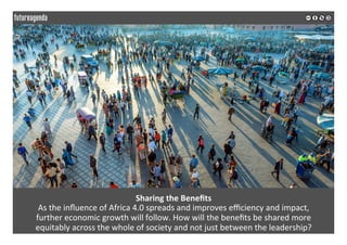 Sharing	the	Beneﬁts	
As	the	inﬂuence	of	Africa	4.0	spreads	and	improves	eﬃciency	and	impact,		
further	economic	growth	will	follow.	How	will	the	beneﬁts	be	shared	more		
equitably	across	the	whole	of	society	and	not	just	between	the	leadership?	
	
	
 