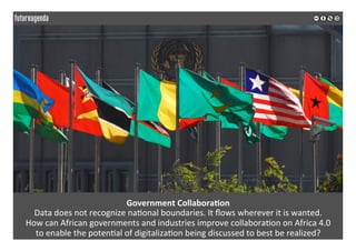 Government	Collabora?on	
Data	does	not	recognize	na*onal	boundaries.	It	ﬂows	wherever	it	is	wanted.	
How	can	African	governments	and	industries	improve	collabora*on	on	Africa	4.0		
to	enable	the	poten*al	of	digitaliza*on	being	discussed	to	best	be	realized?	
	
	
 