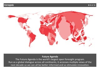 Future	Agenda	
The	Future	Agenda	is	the	world’s	largest	open	foresight	program.		
Run	as	a	global	dialogue	across	all	con*nents,	it	accesses	mul*ple	views	of	the		
next	decade	so	we	can	all	be	beQer	informed	and	so	s*mulate	innova*on.	
 
