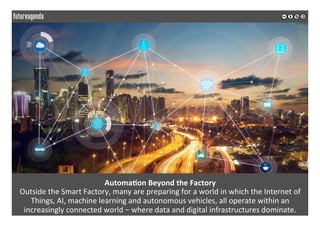 Automa?on	Beyond	the	Factory	
Outside	the	Smart	Factory,	many	are	preparing	for	a	world	in	which	the	Internet	of	
Things,	AI,	machine	learning	and	autonomous	vehicles,	all	operate	within	an	
increasingly	connected	world	–	where	data	and	digital	infrastructures	dominate.	
	
	
 