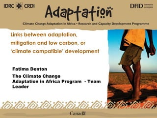 Links between adaptation, mitigation and low carbon, or ‘climate compatible’ development Fatima Denton The Climate Change Adaptation in Africa Program  - Team Leader 