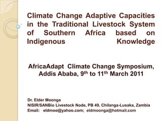 Climate Change Adaptive Capacities in the Traditional Livestock System of Southern Africa based on Indigenous Knowledge  AfricaAdapt  Climate Change Symposium,   Addis Ababa, 9th to 11th March 2011 Dr. Elder Moonga NISIR/SANBio Livestock Node, PB 49, Chilanga-Lusaka, Zambia Email: eldmoo@yahoo.com;  eldmoonga@hotmail.com 