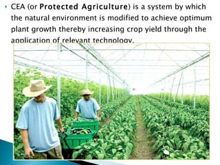 CEA (or  Protected Agriculture ) is a system by which the natural environment is modified to achieve optimum plant growth thereby increasing crop yield through the application of relevant technology.  