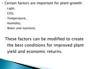 Certain factors are important for plant growth: Light,  CO2,  Temperature,  Humidity,  Water and nutrients  These factors can be modified to create the best conditions for improved plant yield and economic returns.  