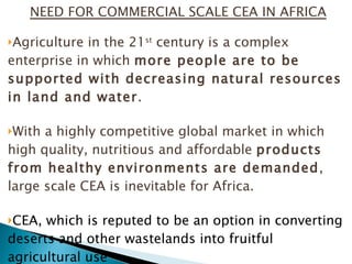 NEED FOR COMMERCIAL SCALE CEA IN AFRICA Agriculture in the 21 st  century is a complex enterprise in which  more people are to be supported with decreasing natural resources in land and water .  With a highly competitive global market in which high quality, nutritious and affordable  products from healthy environments are demanded , large scale CEA is inevitable for Africa. CEA, which is reputed to be an option in converting deserts and other wastelands into fruitful agricultural use Organic farming is best practiced in greenhouses 