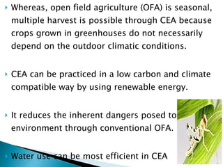 Whereas, open field agriculture (OFA) is seasonal, multiple harvest is possible through CEA because crops grown in greenhouses do not necessarily depend on the outdoor climatic conditions.  CEA can be practiced in a low carbon and climate compatible way by using renewable energy.  It reduces the inherent dangers posed to the environment through conventional OFA.  Water use can be most efficient in CEA Pests can be kept away from the plants ( Birds, Locusts, Grasshoppers, Rodents) 