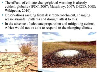 The effects of climate change/global warming is already evident globally (IPCC, 2007; Masafawy, 2007; OECD, 2008; Wikipedia, 2010).  Observations ranging from desert encroachment, changing seasons/rainfall patterns and drought attest to this.  In the absence of adequate preparation and mitigating actions, Africa would not be able to respond to the changing climate 