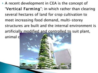 A recent development in CEA is the concept of “ Vertical Farming ”; in which rather than clearing several hectares of land for crop cultivation to meet increasing food demand, multi-storey structures are built and the internal environment is artificially modified and controlled to suit plant, animal or aqua-cultural life 