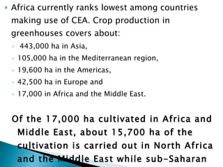 Africa currently ranks lowest among countries making use of CEA. Crop production in greenhouses covers about: 443,000 ha in Asia,  105,000 ha in the Mediterranean region,  19,600 ha in the Americas,  42,500 ha in Europe and  17,000 in Africa and the Middle East.  Of the 17,000 ha cultivated in Africa and Middle East, about 15,700 ha of the cultivation is carried out in North Africa and the Middle East while sub-Saharan Africa accounts for the rest (EFA, 2011).  