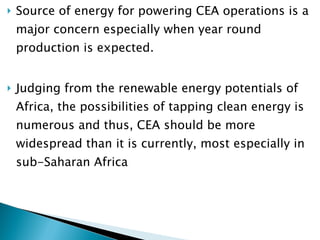 Source of energy for powering CEA operations is a major concern especially when year round production is expected. J udging from the renewable energy potentials of Africa, the possibilities of tapping clean energy is numerous and thus, CEA should be more widespread than it is currently, most especially in sub-Saharan Africa 