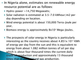 In Nigeria alone, estimates on renewable energy resource potential are as follows:  Hydro-power =14,750 Megawatts;  Solar radiation is estimated at 3.5-7.0 kWhour/m2 per day depending on location.  Wind energy potential is about 150,000 Terra-Joule per year, Biomass energy is approximately 8x10 2  Mega-Joules.  The prospects of solar energy in Nigeria is particularly interesting as the country receives about 4.851x 10 12  KWh of energy per day from the sun and this is equivalent to energy from about 1.082 million tonnes of oil per day which is about four thousand times the current daily crude oil production and approximately 13 thousand times that of daily natural gas production.  Further analysis has it that only about 3.7% of the Nigeria’s land mass is needed to collect energy equal to the nation’s conventional energy reserve (Okafor and Joe-Uzuegbu, 2010).  