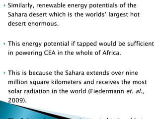 Similarly, renewable energy potentials of the Sahara desert which is the worlds’ largest hot desert enormous.  This energy potential if tapped would be sufficient in powering CEA in the whole of Africa.  This is because the Sahara extends over nine million square kilometers and receives the most solar radiation in the world (Fiedermann  et. al ., 2009).  The Sahara desert alone is reputed to be able to power the entire world if just 1% of its land mass is covered in solar panels (Frucci, 2010) 
