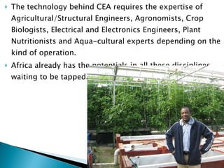 The technology behind CEA requires the expertise of Agricultural/Structural Engineers, Agronomists, Crop Biologists, Electrical and Electronics Engineers, Plant Nutritionists and Aqua-cultural experts depending on the kind of operation.  Africa already has the potentials in all these disciplines waiting to be tapped.  