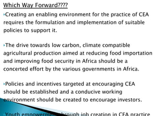Which Way Forward???? Creating an enabling environment for the practice of CEA requires the formulation and implementation of suitable policies to support it. The drive towards low carbon, climate compatible agricultural production aimed at reducing food importation and improving food security in Africa should be a concerted effort by the various governments in Africa.  Policies and incentives targeted at encouraging CEA should be established and a conducive working environment should be created to encourage investors. Youth empowerment through job creation in CEA practice should be encouraged  