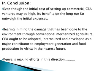 In Conclusion: Even though the initial cost of setting up commercial CEA ventures may be high, its benefits on the long run far outweigh the initial expenses. Bearing in mind the damage that has been done to the environment through conventional mechanized agriculture, CEA ought to be adopted, internalized and developed as a major contributor to employment generation and food production in Africa in the nearest future. Kenya is making efforts in this direction………. 
