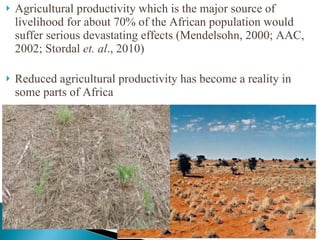 Agricultural productivity which is the major source of livelihood for about 70% of the African population would suffer serious devastating effects (Mendelsohn, 2000; AAC, 2002; Stordal  et. al ., 2010) Reduced agricultural productivity has become a reality in some parts of Africa 