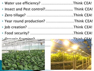 Water use efficiency? ………………………Think CEA! Insect and Pest control?......................... Think CEA! Zero tillage? ………………………………….Think CEA! Year round production? ……………………Think CEA! Job creation? …………………………………Think CEA! Food security? ……………………………….Think CEA! Organic Farming? …………………………..Think CEA!  Reduction in GHG? …………………….Think CEA+RE! 