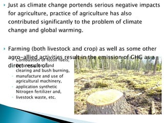 Just as climate change portends serious negative impacts for agriculture, practice of agriculture has also contributed significantly to the problem of climate change and global warming.  Farming (both livestock and crop) as well as some other agro-allied activities result in the emission of GHG as a direct result of:  Combustion of fossil fuels,  Deforestation, land clearing and bush burning, manufacture and use of agricultural machinery,  application synthetic Nitrogen fertilizer and,  livestock waste, etc. 