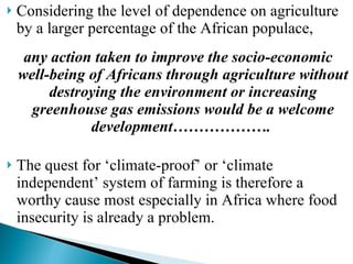 Considering the level of dependence on agriculture by a larger percentage of the African populace,  any action taken to improve the socio-economic well-being of Africans through agriculture without destroying the environment or increasing greenhouse gas emissions would be a welcome development……………….   The quest for ‘climate-proof’ or ‘climate independent’ system of farming is therefore a worthy cause most especially in Africa where food insecurity is already a problem.  