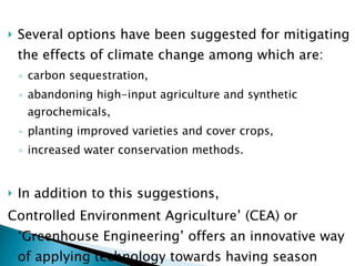 Several options have been suggested for mitigating the effects of climate change among which are: carbon sequestration,  abandoning high-input agriculture and synthetic agrochemicals,  planting improved varieties and cover crops, increased water conservation methods.  In addition to this suggestions,  Controlled Environment Agriculture’ (CEA) or ‘Greenhouse Engineering’ offers an innovative way of applying technology towards having season independent year-round farming.  