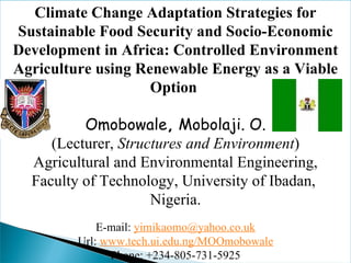 Climate Change Adaptation Strategies for Sustainable Food Security and Socio-Economic Development in Africa: Controlled Environment Agriculture using Renewable Energy as a Viable Option    Omobowale ,  Mobolaji. O. (Lecturer,  Structures and Environment ) Agricultural and Environmental Engineering, Faculty of Technology, University of Ibadan,  Nigeria. E-mail:  [email_address] Url:  www.tech.ui.edu.ng/MOOmobowale Phone: +234-805-731-5925 