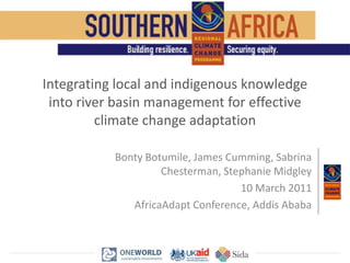 Integrating local and indigenous knowledge into river basin management for effective climate change adaptation Bonty Botumile, James Cumming, Sabrina Chesterman, Stephanie Midgley 10 March 2011 AfricaAdapt Conference, Addis Ababa 