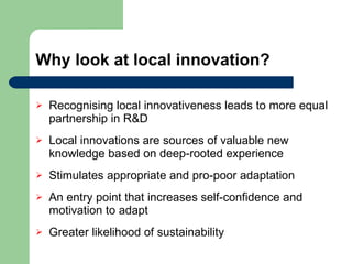 Why look at local innovation? Recognising local innovativeness leads to more equal partnership in R&D Local innovations are sources of valuable new knowledge based on deep-rooted experience Stimulates appropriate and pro-poor adaptation An entry point that increases self-confidence and motivation to adapt Greater likelihood of sustainability 