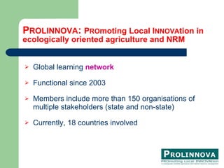 P ROLINNOVA :  P RO moting Local I NNOVA tion in  ecologically oriented agriculture and NRM Global learning  network Functional since 2003 Members include more than 150 organisations of multiple stakeholders (state and non-state)  Currently, 18 countries involved 