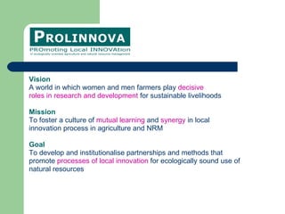 Vision A world in which women and men farmers play  decisive roles in research and development  for sustainable livelihoods Mission To foster a culture of  mutual learning  and  synergy  in local  innovation process in agriculture and NRM Goal  To develop and institutionalise partnerships and methods that  promote  processes of local innovation  for ecologically sound use of  natural resources  