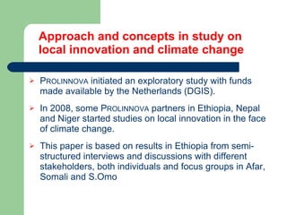 Approach and concepts in study on  local innovation and climate change P ROLINNOVA  initiated an exploratory study with funds made available by the Netherlands (DGIS). In 2008, some P ROLINNOVA  partners in Ethiopia, Nepal and Niger started studies on local innovation in the face of climate change.   This paper is based on results in Ethiopia from s emi-structured interviews and discussions with different stakeholders, both individuals and focus groups in Afar, Somali and S.Omo 
