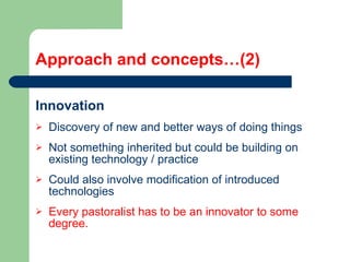Approach and concepts…(2) Innovation  Discovery of new and better ways of doing things  Not something inherited but could be building on existing technology / practice Could also involve modification of introduced technologies Every pastoralist has to be an innovator to some degree. 