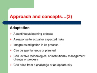 Approach and concepts…(3) Adaptation  A continuous learning process A response to actual or expected risks Integrates mitigation in its process Can be spontaneous or planned  Can involve technological or institutional/ management change or process  Can arise from a challenge or an opportunity 