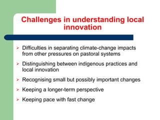 Challenges in understanding local innovation Difficulties in separating climate-change impacts from other pressures on pastoral systems Distinguishing between indigenous practices and local innovation Recognising small but possibly important changes Keeping a longer-term perspective Keeping pace with fast change 